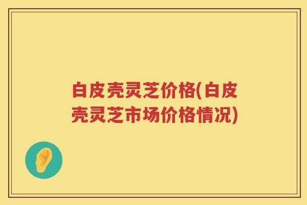 白皮壳灵芝价格(白皮壳灵芝市场价格情况)