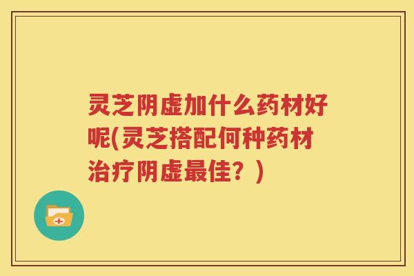 灵芝阴虚加什么药材好呢(灵芝搭配何种药材阴虚佳？)