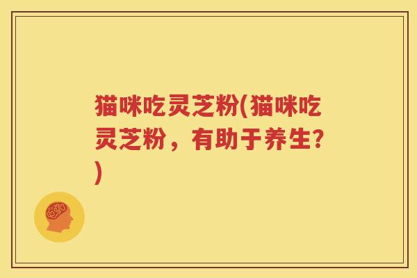 猫咪吃灵芝粉(猫咪吃灵芝粉，有助于养生？)