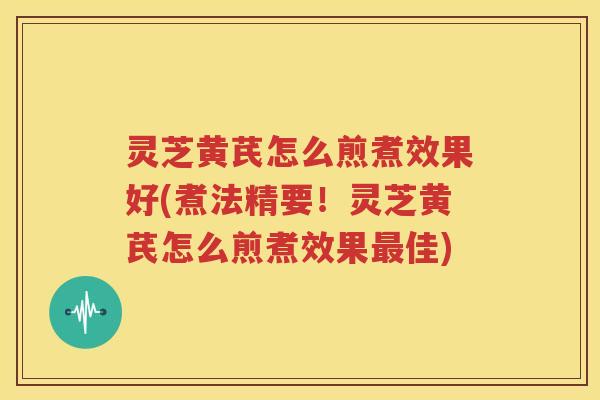 灵芝黄芪怎么煎煮效果好(煮法精要！灵芝黄芪怎么煎煮效果佳)