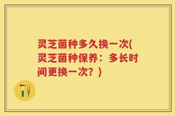 灵芝菌种多久换一次(灵芝菌种保养：多长时间更换一次？)