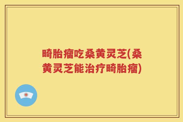 畸胎瘤吃桑黄灵芝(桑黄灵芝能畸胎瘤)