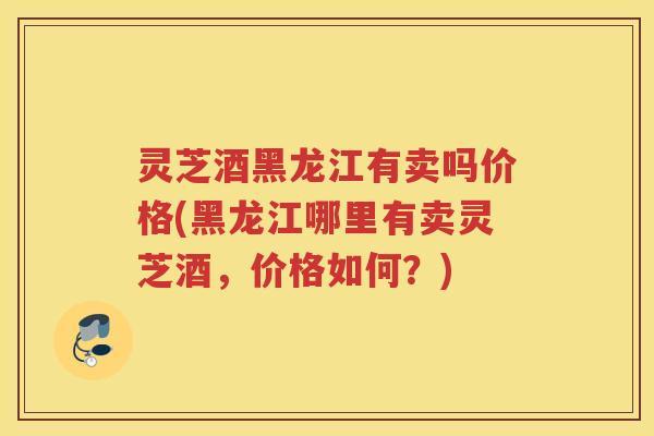 灵芝酒黑龙江有卖吗价格(黑龙江哪里有卖灵芝酒，价格如何？)