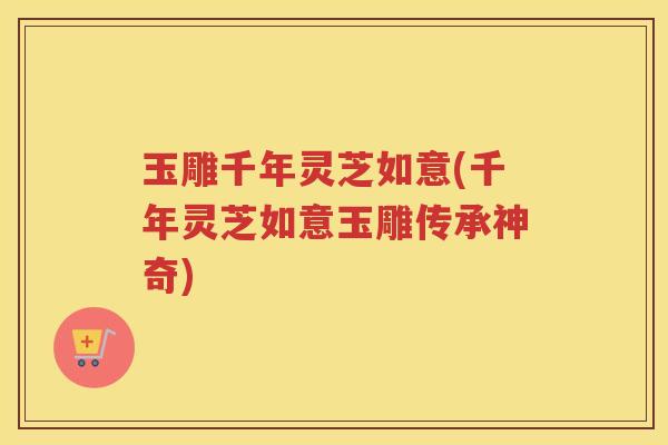 玉雕千年灵芝如意(千年灵芝如意玉雕传承神奇)