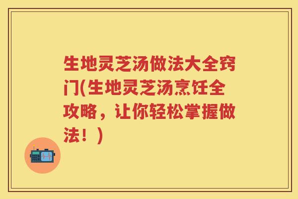 生地灵芝汤做法大全窍门(生地灵芝汤烹饪全攻略，让你轻松掌握做法！)