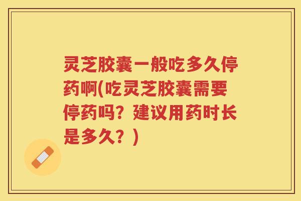 灵芝胶囊一般吃多久停药啊(吃灵芝胶囊需要停药吗？建议用药时长是多久？)