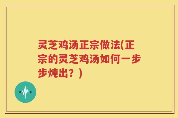 灵芝鸡汤正宗做法(正宗的灵芝鸡汤如何一步步炖出？)