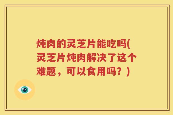 炖肉的灵芝片能吃吗(灵芝片炖肉解决了这个难题，可以食用吗？)