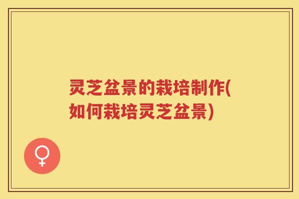 灵芝盆景的栽培制作(如何栽培灵芝盆景)