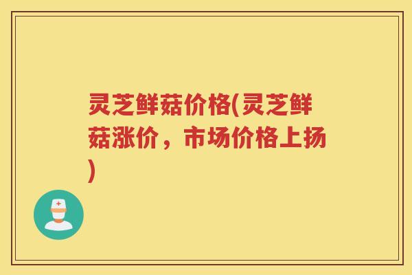 灵芝鲜菇价格(灵芝鲜菇涨价，市场价格上扬)