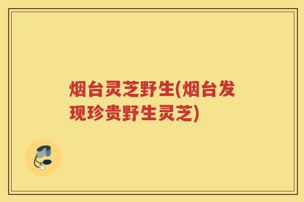 烟台灵芝野生(烟台发现珍贵野生灵芝) 烟台灵芝野生(烟台发现珍贵野生灵芝)