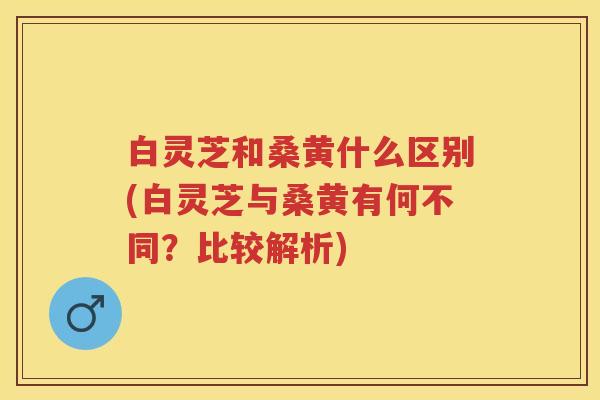 白灵芝和桑黄什么区别(白灵芝与桑黄有何不同？比较解析)