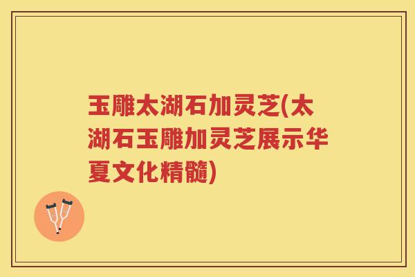 玉雕太湖石加灵芝(太湖石玉雕加灵芝展示华夏文化精髓)