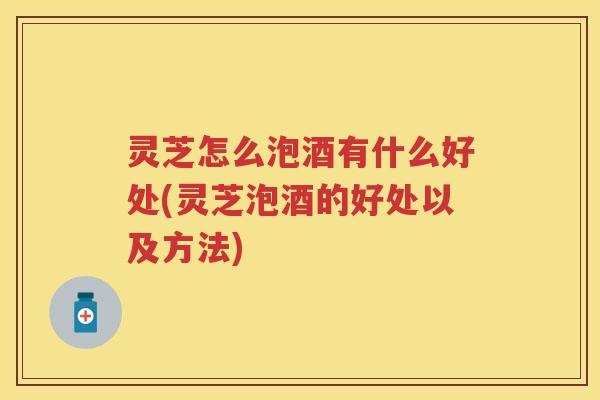 灵芝怎么泡酒有什么好处(灵芝泡酒的好处以及方法)