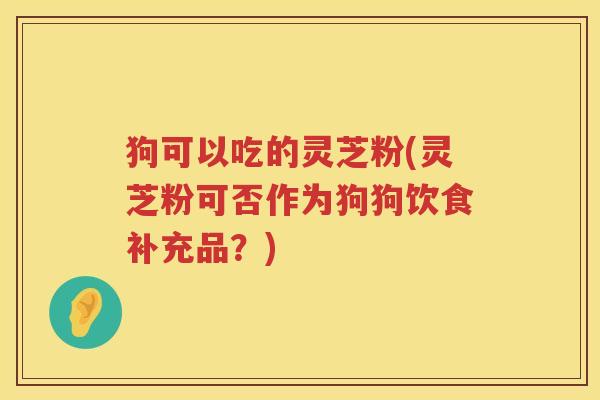 狗可以吃的灵芝粉(灵芝粉可否作为狗狗饮食补充品？)