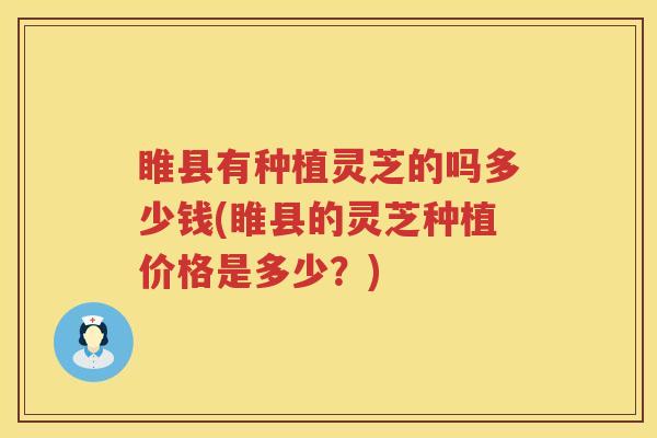睢县有种植灵芝的吗多少钱(睢县的灵芝种植价格是多少？)