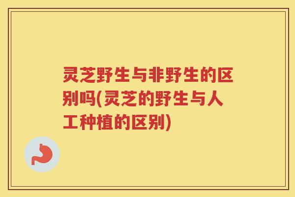 灵芝野生与非野生的区别吗(灵芝的野生与人工种植的区别)