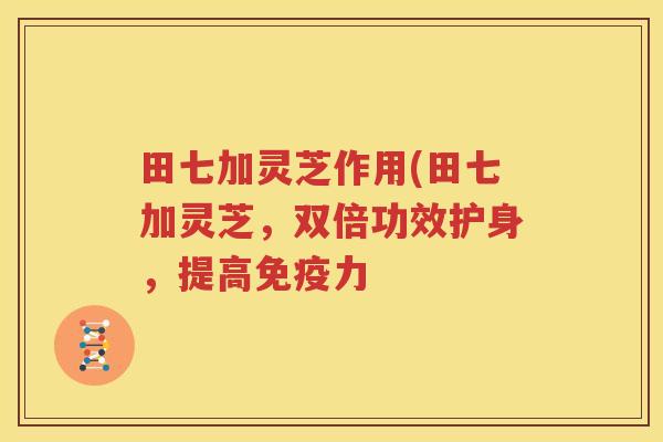 田七加灵芝作用(田七加灵芝，双倍功效护身，提高免疫力