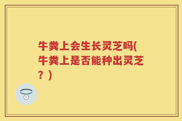 牛粪上会生长灵芝吗(牛粪上是否能种出灵芝？)