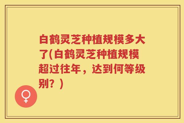 白鹤灵芝种植规模多大了(白鹤灵芝种植规模超过往年，达到何等级别？)