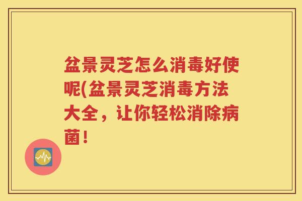 盆景灵芝怎么消毒好使呢(盆景灵芝消毒方法大全，让你轻松消除菌！