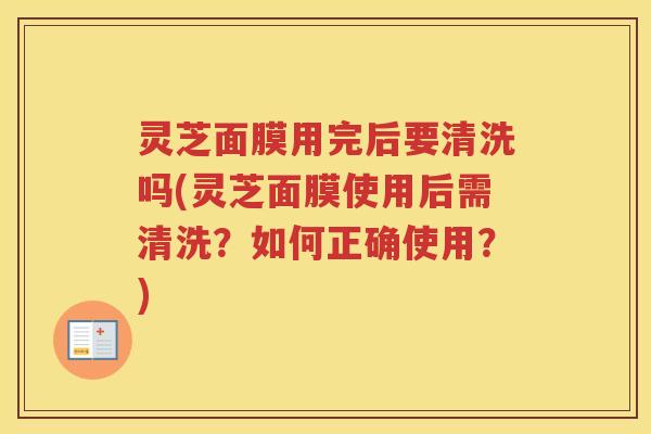 灵芝面膜用完后要清洗吗(灵芝面膜使用后需清洗？如何正确使用？)