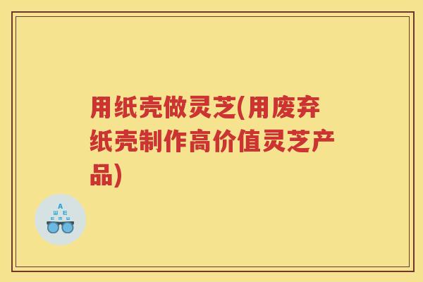 用纸壳做灵芝(用废弃纸壳制作高价值灵芝产品)