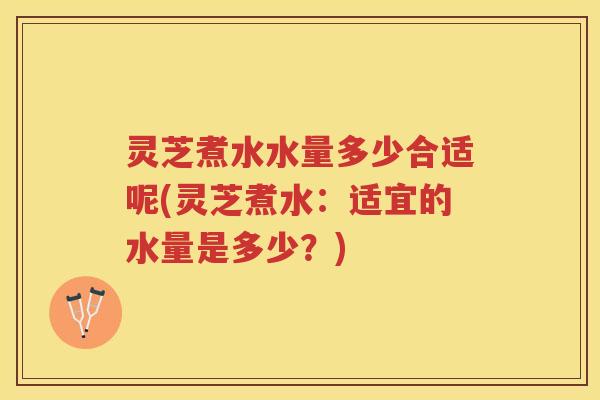 灵芝煮水水量多少合适呢(灵芝煮水:适宜的水量是多少?) 灵芝煮水水量多少合适呢(灵芝煮水:适宜的水量是多少?)