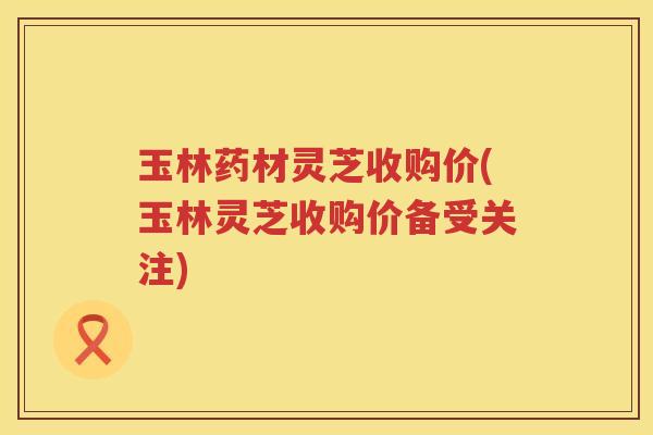 玉林药材灵芝收购价(玉林灵芝收购价备受关注)