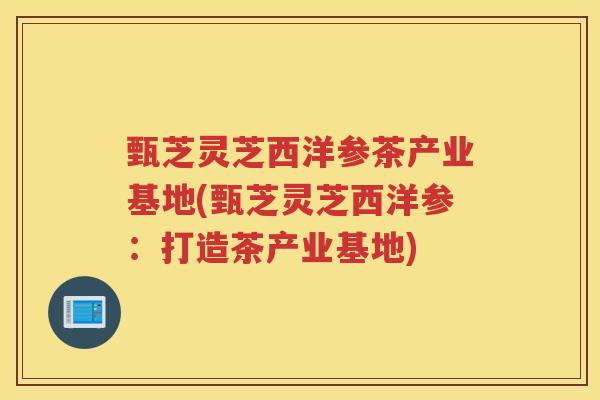 甄芝灵芝西洋参茶产业基地(甄芝灵芝西洋参：打造茶产业基地)