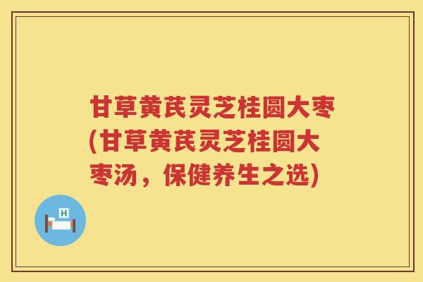 甘草黄芪灵芝桂圆大枣(甘草黄芪灵芝桂圆大枣汤，保健养生之选)