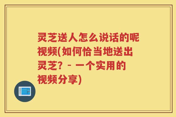 灵芝送人怎么说话的呢视频(如何恰当地送出灵芝？- 一个实用的视频分享)