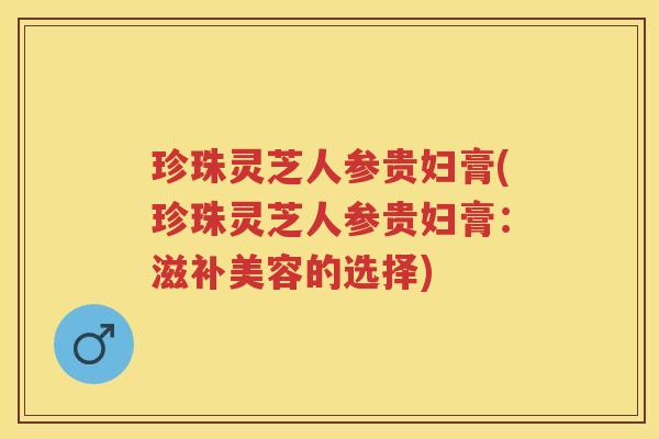 珍珠灵芝人参贵妇膏(珍珠灵芝人参贵妇膏：滋补美容的选择)