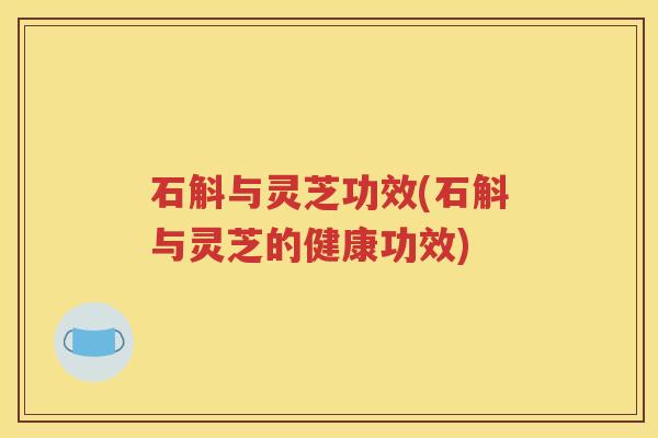 石斛与灵芝功效(石斛与灵芝的健康功效)