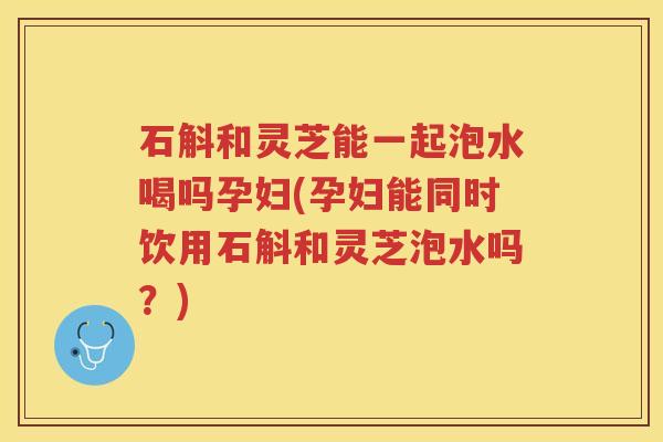石斛和灵芝能一起泡水喝吗孕妇(孕妇能同时饮用石斛和灵芝泡水吗？)