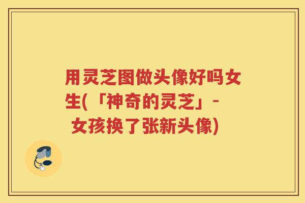 用灵芝图做头像好吗女生(「神奇的灵芝」- 女孩换了张新头像)