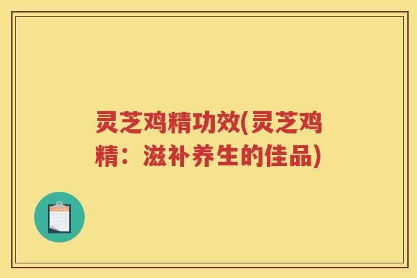 灵芝鸡精功效(灵芝鸡精：滋补养生的佳品)