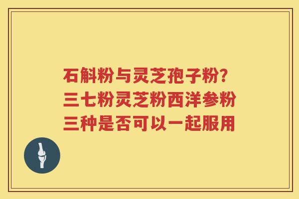 石斛粉与灵芝孢子粉?三七粉灵芝粉西洋参粉三种是否可以一起服用 石斛粉与灵芝孢子粉?三七粉灵芝粉西洋参粉三种是否可以一起服用