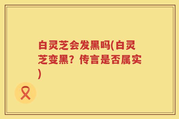 白灵芝会发黑吗(白灵芝变黑？传言是否属实)