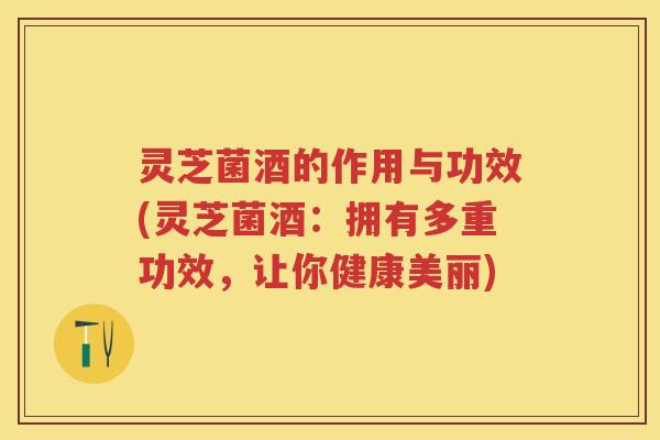 灵芝菌酒的作用与功效(灵芝菌酒：拥有多重功效，让你健康美丽)