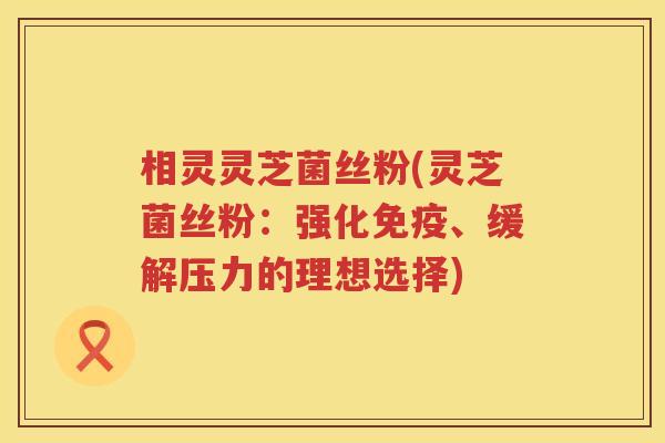 相灵灵芝菌丝粉(灵芝菌丝粉：强化免疫、缓解压力的理想选择)