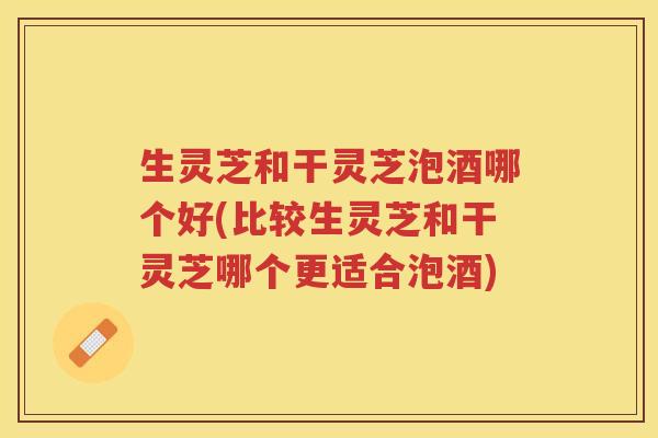 生灵芝和干灵芝泡酒哪个好(比较生灵芝和干灵芝哪个更适合泡酒)