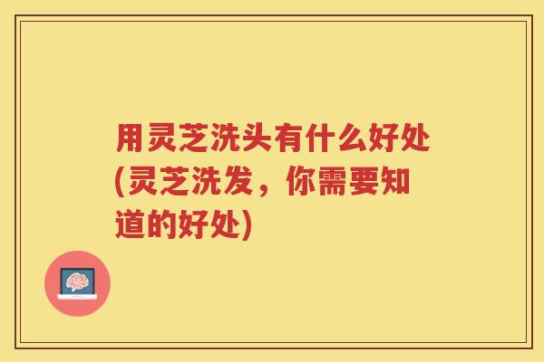 用灵芝洗头有什么好处(灵芝洗发，你需要知道的好处)