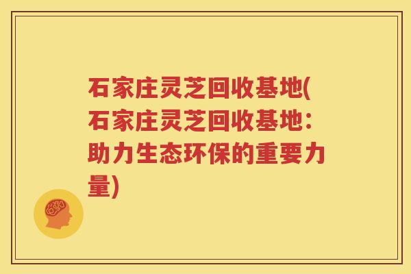 石家庄灵芝回收基地(石家庄灵芝回收基地：助力生态环保的重要力量)