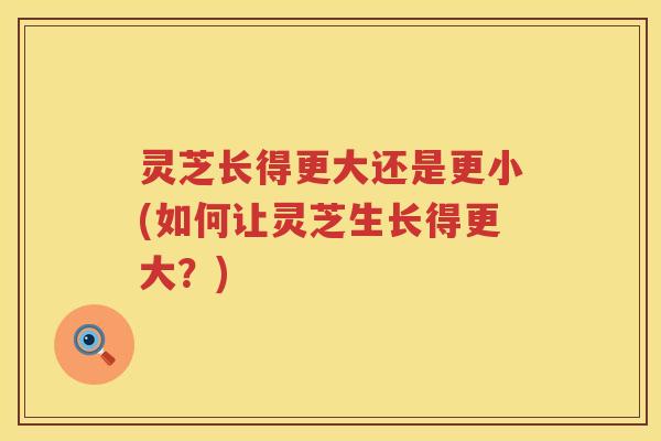 灵芝长得更大还是更小(如何让灵芝生长得更大？)