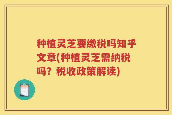种植灵芝要缴税吗知乎文章(种植灵芝需纳税吗？税收政策解读)