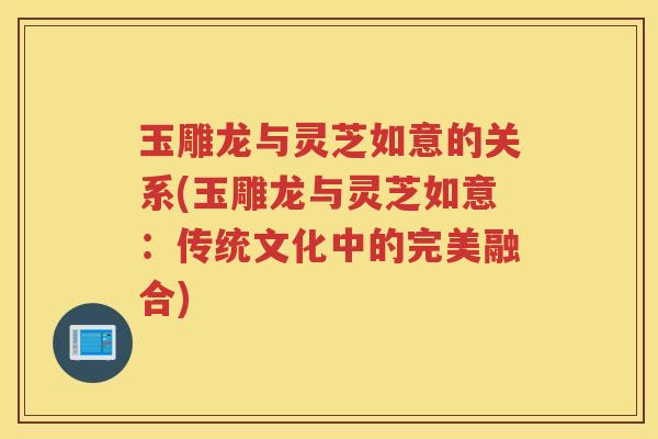 玉雕龙与灵芝如意的关系(玉雕龙与灵芝如意：传统文化中的完美融合)