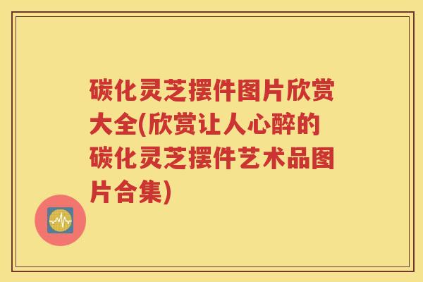 碳化灵芝摆件图片欣赏大全(欣赏让人心醉的碳化灵芝摆件艺术品图片合集)