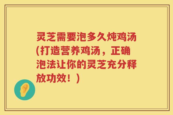 灵芝需要泡多久炖鸡汤(打造营养鸡汤，正确泡法让你的灵芝充分释放功效！)