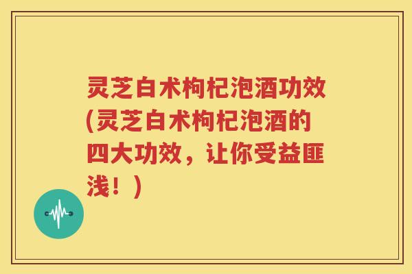 灵芝白术枸杞泡酒功效(灵芝白术枸杞泡酒的四大功效，让你受益匪浅！)